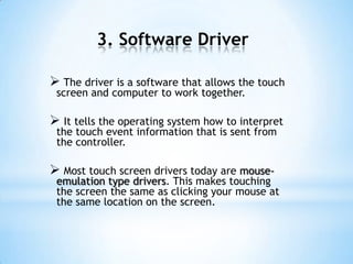 3. Software Driver
 The driver is a software that allows the touch
screen and computer to work together.
 It tells the operating system how to interpret
the touch event information that is sent from
the controller.
 Most touch screen drivers today are mouse-
emulation type drivers. This makes touching
the screen the same as clicking your mouse at
the same location on the screen.
 