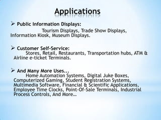 Applications
 Public Information Displays:
Tourism Displays, Trade Show Displays,
Information Kiosk, Museum Displays.
 Customer Self-Service:
Stores, Retail, Restaurants, Transportation hubs, ATM &
Airline e-ticket Terminals.
 And Many More Uses...
Home Automation Systems, Digital Juke Boxes,
Computerized Gaming, Student Registration Systems,
Multimedia Software, Financial & Scientific Applications,
Employee Time Clocks, Point-Of-Sale Terminals, Industrial
Process Controls, And More…
 