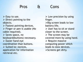 Pros & Cons
 Easy to use.
 Direct pointing to the
objects.
 Fastest pointing devices.
 Finger or pen is usable (No
cable required).
 Saves space, no
keyboard(buttons) necessary.
 Easier hand eye
coordination than buttons.
 Suited to: novices,
application for information
retrieval etc.
 Low precision by using
finger.
Big screen leads to low
battery life.
 User has to sit or stand
closer to the screen.
 The screen may be
covered more by using hand.
 Require massive
computing power which
leads to slow devices.
Screens get dirty.
 