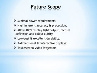 Future Scope
 Minimal power requirements.
 High inherent accuracy & precession.
 Allow 100% display light output, picture
definition and colour clarity.
 Low-cost & excellent durability.
 3-dimensional IR interactive displays.
 Touchscreen Video Projectors.
 