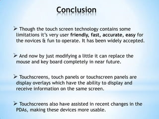 Conclusion
 Though the touch screen technology contains some
limitations it’s very user friendly, fast, accurate, easy for
the novices & fun to operate. It has been widely accepted.
 And now by just modifying a little it can replace the
mouse and key board completely in near future.
 Touchscreens, touch panels or touchscreen panels are
display overlays which have the ability to display and
receive information on the same screen.
 Touchscreens also have assisted in recent changes in the
PDAs, making these devices more usable.
 