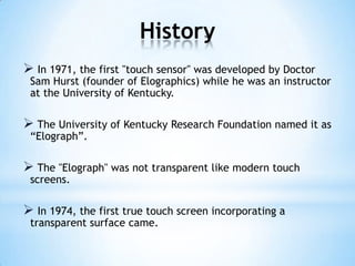 History
 In 1971, the first "touch sensor" was developed by Doctor
Sam Hurst (founder of Elographics) while he was an instructor
at the University of Kentucky.
 The University of Kentucky Research Foundation named it as
“Elograph”.
 The "Elograph" was not transparent like modern touch
screens.
 In 1974, the first true touch screen incorporating a
transparent surface came.
 