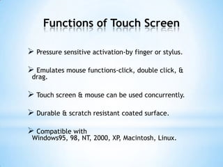 Functions of Touch Screen
 Pressure sensitive activation-by finger or stylus.
 Emulates mouse functions-click, double click, &
drag.
 Touch screen & mouse can be used concurrently.
 Durable & scratch resistant coated surface.
 Compatible with
Windows95, 98, NT, 2000, XP, Macintosh, Linux.
 