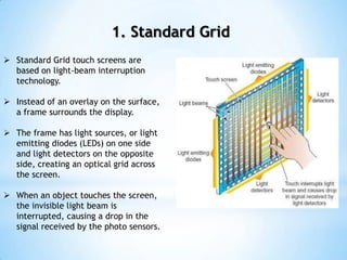 1. Standard Grid
 Standard Grid touch screens are
based on light-beam interruption
technology.
 Instead of an overlay on the surface,
a frame surrounds the display.
 The frame has light sources, or light
emitting diodes (LEDs) on one side
and light detectors on the opposite
side, creating an optical grid across
the screen.
 When an object touches the screen,
the invisible light beam is
interrupted, causing a drop in the
signal received by the photo sensors.
 