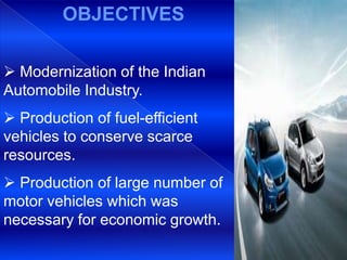 OBJECTIVES

 Modernization of the Indian
Automobile Industry.
 Production of fuel-efficient
vehicles to conserve scarce
resources.
 Production of large number of
motor vehicles which was
necessary for economic growth.
 