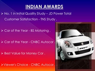 INDIAN AWARDS
 No. 1 in Initial Quality Study – JD Power Total
  Customer Satisfaction - TNS Study .


 Car of the Year - BS Motoring .


 Car of the Year - CNBC Autocar .


 Best Value for Money Car .


Viewer's Choice - CNBC Autocar.
 