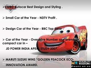 CNBC Autocar Best Design and Styling .


 Small Car of the Year - NDTV Profit .


 Design Car of the Year - BBC Top Gear .


 Car of the Year - Overdrive Number one premium
compact car in –
  JD POWER INDIA APEAL STUDY 2007.


 MARUTI SUZUKI WINS “GOLDEN PEACOCK ECO-
  INNOVATION AWARD.
 