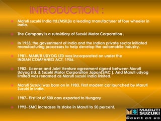    Maruti suzuki India ltd.(MSIL)is a leading manufacturer of four wheeler in
    India.

   The Company is a subsidiary of Suzuki Motor Corporation .

   In 1953, the government of India and the Indian private sector initiated
    manufacturing processes to help develop the automobile industry.

   1981- MARUTI UDYOG LTD was incorporated on under the
    INDIAN COMPANIES ACT, 1956.

   1982- License and Joint Venture agreement signed between Maruti
    Udyog Ltd. & Suzuki Motor Corporation Japan(SMC ). And Maruti udyog
    limited was renamed as Maruti suzuki India limited.

   Maruti Suzuki was born on in 1983. First modern car launched by Maruti
    Suzuki in India.

   1987- First lot of 500 cars exported to Hungary

   1992- SMC increases its stake in Maruti to 50 percent.
 
