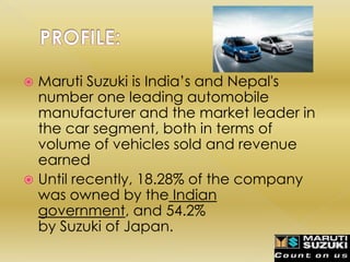  Maruti Suzuki is India’s and Nepal's
  number one leading automobile
  manufacturer and the market leader in
  the car segment, both in terms of
  volume of vehicles sold and revenue
  earned
 Until recently, 18.28% of the company
  was owned by the Indian
  government, and 54.2%
  by Suzuki of Japan.
 