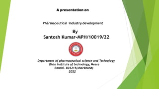 A presentation on
Pharmaceutical industry development
By
Santosh Kumar-MPH/10019/22
Department of pharmaceutical science and Technology
Birla institute of technology, Mesra
Ranchi- 835215(Jharkhand)
2022
 