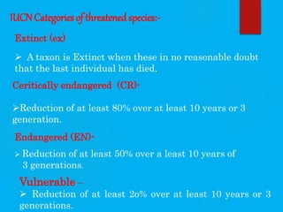 IUCN Categories of threatened species:-
Extinct (ex)
 A taxon is Extinct when these in no reasonable doubt
that the last individual has died.
Ceritically endangered (CR)-
Reduction of at least 80% over at least 10 years or 3
generation.
Endangered (EN)-
 Reduction of at least 50% over a least 10 years of
3 generations.
Vulnerable –
 Reduction of at least 2o% over at least 10 years or 3
generations.
 