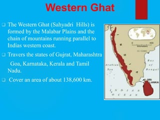 Western Ghat
 The Western Ghat (Sahyadri Hills) is
formed by the Malabar Plains and the
chain of mountains running parallel to
Indias western coast.
 Travers the states of Gujrat, Maharashtra
Goa, Karnataka, Kerala and Tamil
Nadu.
 Cover an area of about 138,600 km.
 