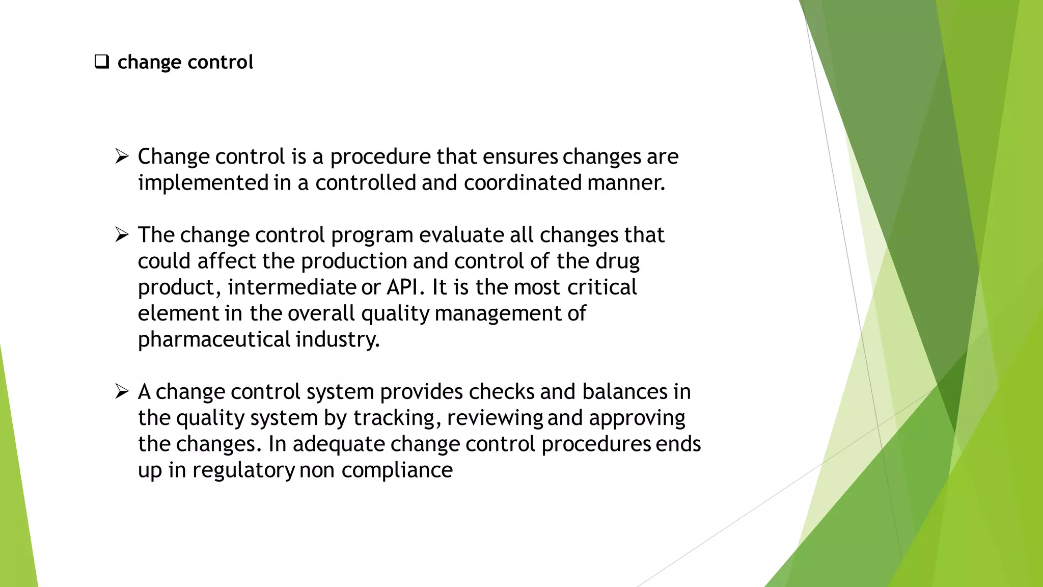 ➢ Change control is a procedure that ensures changes are
implemented in a controlled and coordinated manner.
➢ The change control program evaluate all changes that
could affect the production and control of the drug
product, intermediate or API. It is the most critical
element in the overall quality management of
pharmaceutical industry.
➢ A change control system provides checks and balances in
the quality system by tracking, reviewing and approving
the changes. In adequate change control procedures ends
up in regulatory non compliance
❑ change control
 