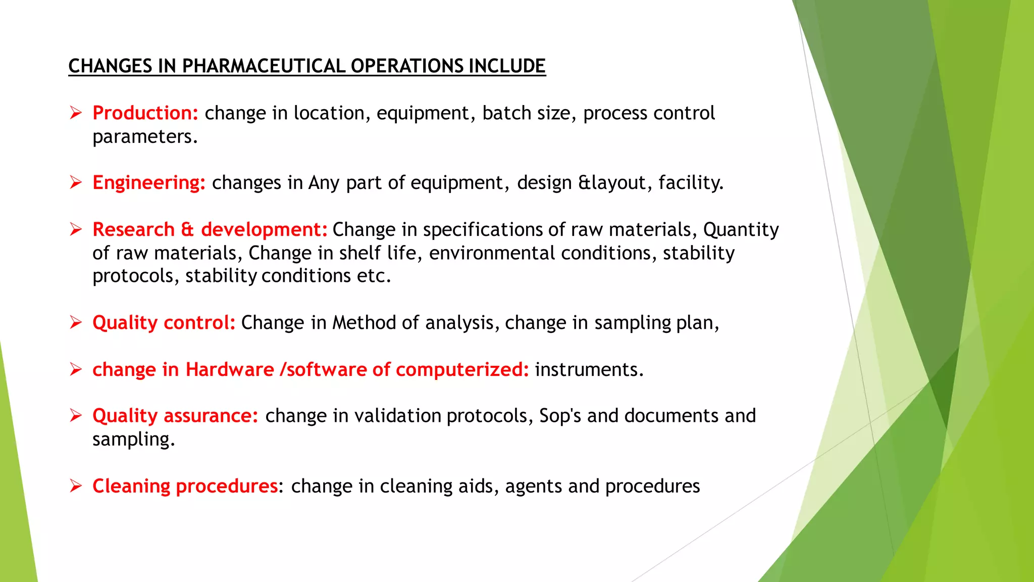 CHANGES IN PHARMACEUTICAL OPERATIONS INCLUDE
➢ Production: change in location, equipment, batch size, process control
parameters.
➢ Engineering: changes in Any part of equipment, design &layout, facility.
➢ Research & development: Change in specifications of raw materials, Quantity
of raw materials, Change in shelf life, environmental conditions, stability
protocols, stability conditions etc.
➢ Quality control: Change in Method of analysis, change in sampling plan,
➢ change in Hardware /software of computerized: instruments.
➢ Quality assurance: change in validation protocols, Sop's and documents and
sampling.
➢ Cleaning procedures: change in cleaning aids, agents and procedures
 