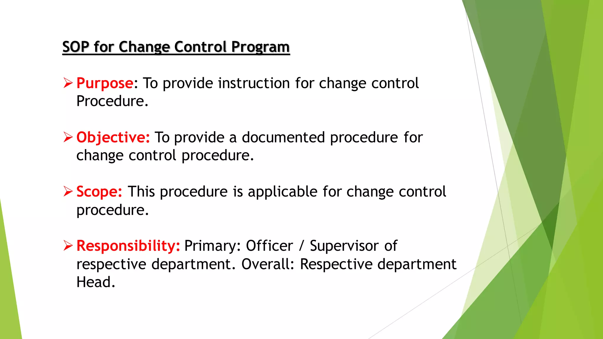 SOP for Change Control Program
➢Purpose: To provide instruction for change control
Procedure.
➢Objective: To provide a documented procedure for
change control procedure.
➢Scope: This procedure is applicable for change control
procedure.
➢Responsibility: Primary: Officer / Supervisor of
respective department. Overall: Respective department
Head.
 