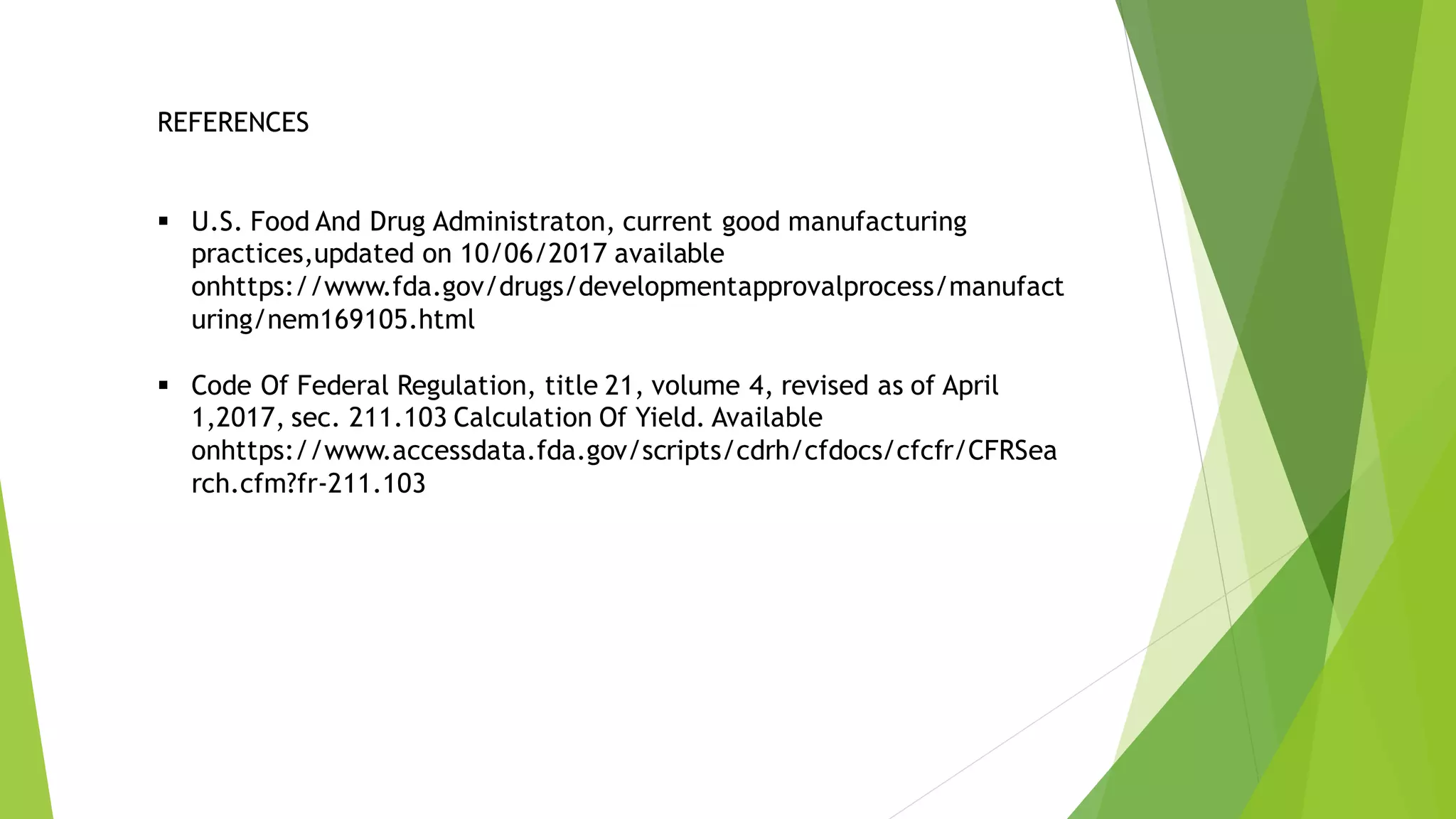REFERENCES
▪ U.S. Food And Drug Administraton, current good manufacturing
practices,updated on 10/06/2017 available
onhttps://www.fda.gov/drugs/developmentapprovalprocess/manufact
uring/nem169105.html
▪ Code Of Federal Regulation, title 21, volume 4, revised as of April
1,2017, sec. 211.103 Calculation Of Yield. Available
onhttps://www.accessdata.fda.gov/scripts/cdrh/cfdocs/cfcfr/CFRSea
rch.cfm?fr-211.103
 
