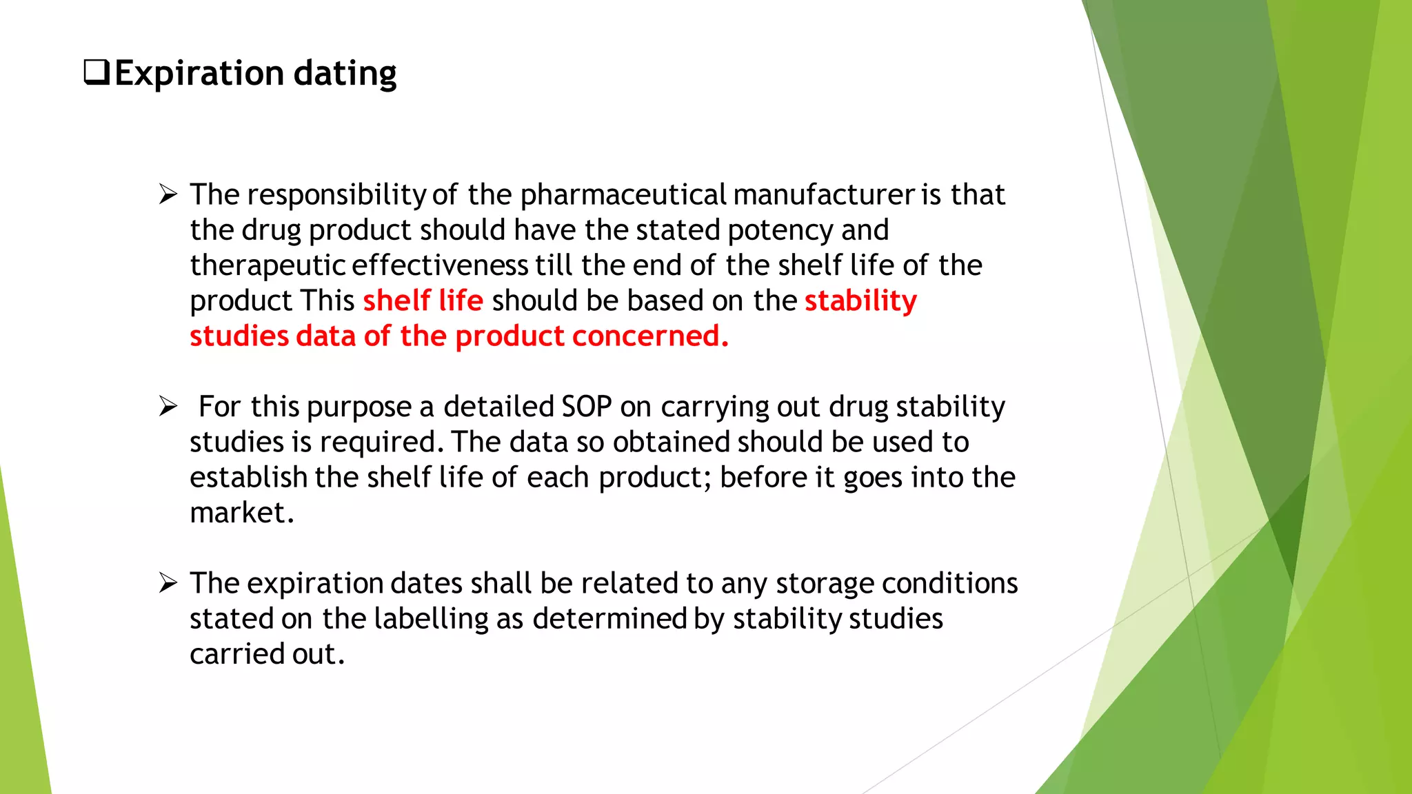 ❑Expiration dating
➢ The responsibility of the pharmaceutical manufacturer is that
the drug product should have the stated potency and
therapeutic effectiveness till the end of the shelf life of the
product This shelf life should be based on the stability
studies data of the product concerned.
➢ For this purpose a detailed SOP on carrying out drug stability
studies is required.The data so obtained should be used to
establish the shelf life of each product; before it goes into the
market.
➢ The expiration dates shall be related to any storage conditions
stated on the labelling as determined by stability studies
carried out.
 