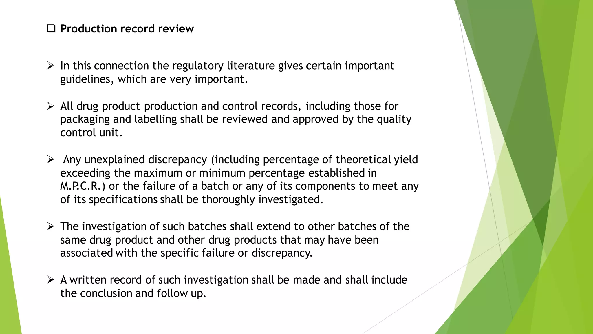 ➢ In this connection the regulatory literature gives certain important
guidelines, which are very important.
➢ All drug product production and control records, including those for
packaging and labelling shall be reviewed and approved by the quality
control unit.
➢ Any unexplained discrepancy (including percentage of theoretical yield
exceeding the maximum or minimum percentage established in
M.P
.C.R.) or the failure of a batch or any of its components to meet any
of its specifications shall be thoroughly investigated.
➢ The investigation of such batches shall extend to other batches of the
same drug product and other drug products that may have been
associated with the specific failure or discrepancy.
➢ A written record of such investigation shall be made and shall include
the conclusion and follow up.
❑ Production record review
 