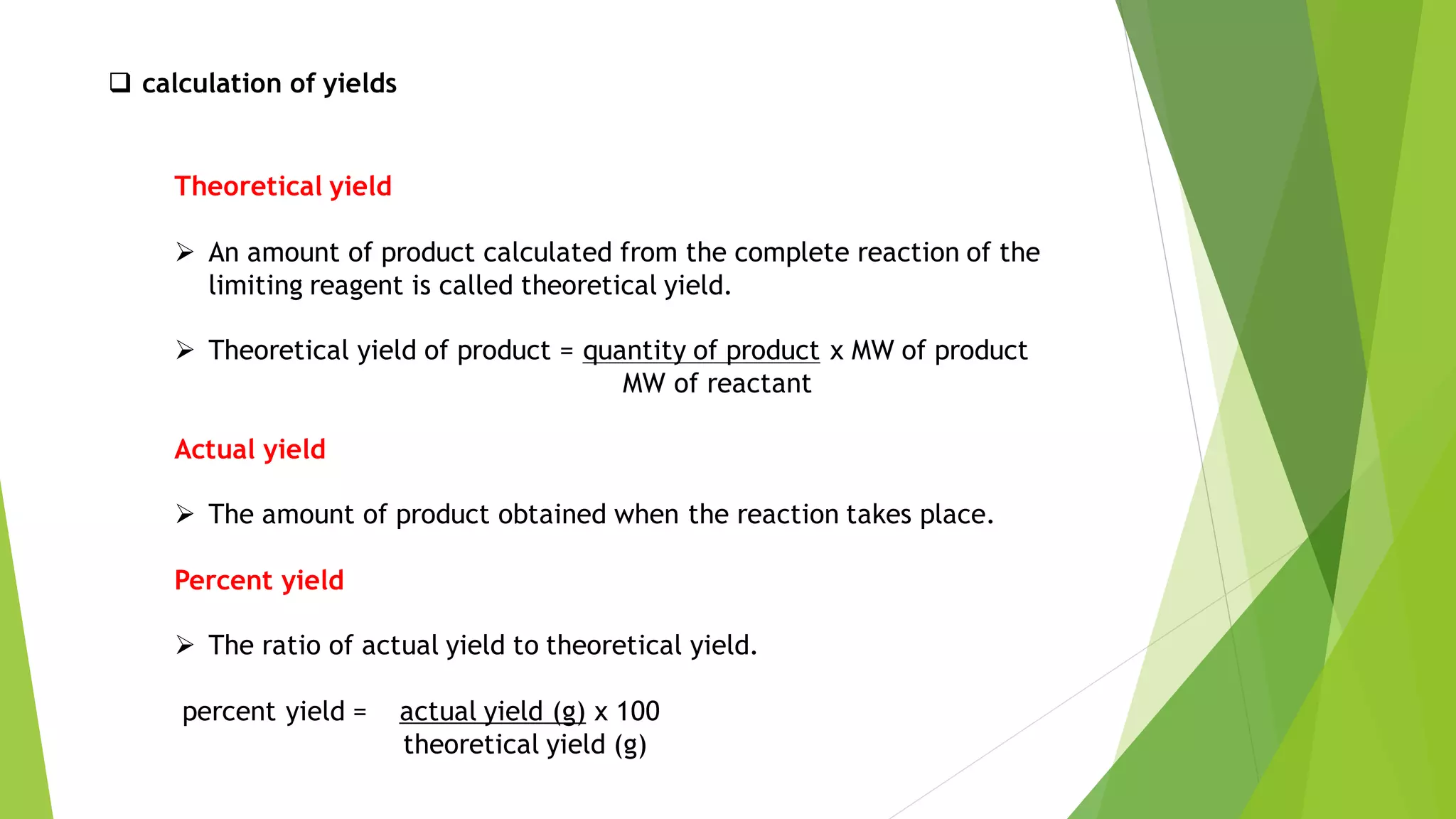 ❑ calculation of yields
Theoretical yield
➢ An amount of product calculated from the complete reaction of the
limiting reagent is called theoretical yield.
➢ Theoretical yield of product = quantity of product x MW of product
MW of reactant
Actual yield
➢ The amount of product obtained when the reaction takes place.
Percent yield
➢ The ratio of actual yield to theoretical yield.
percent yield = actual yield (g) x 100
theoretical yield (g)
 