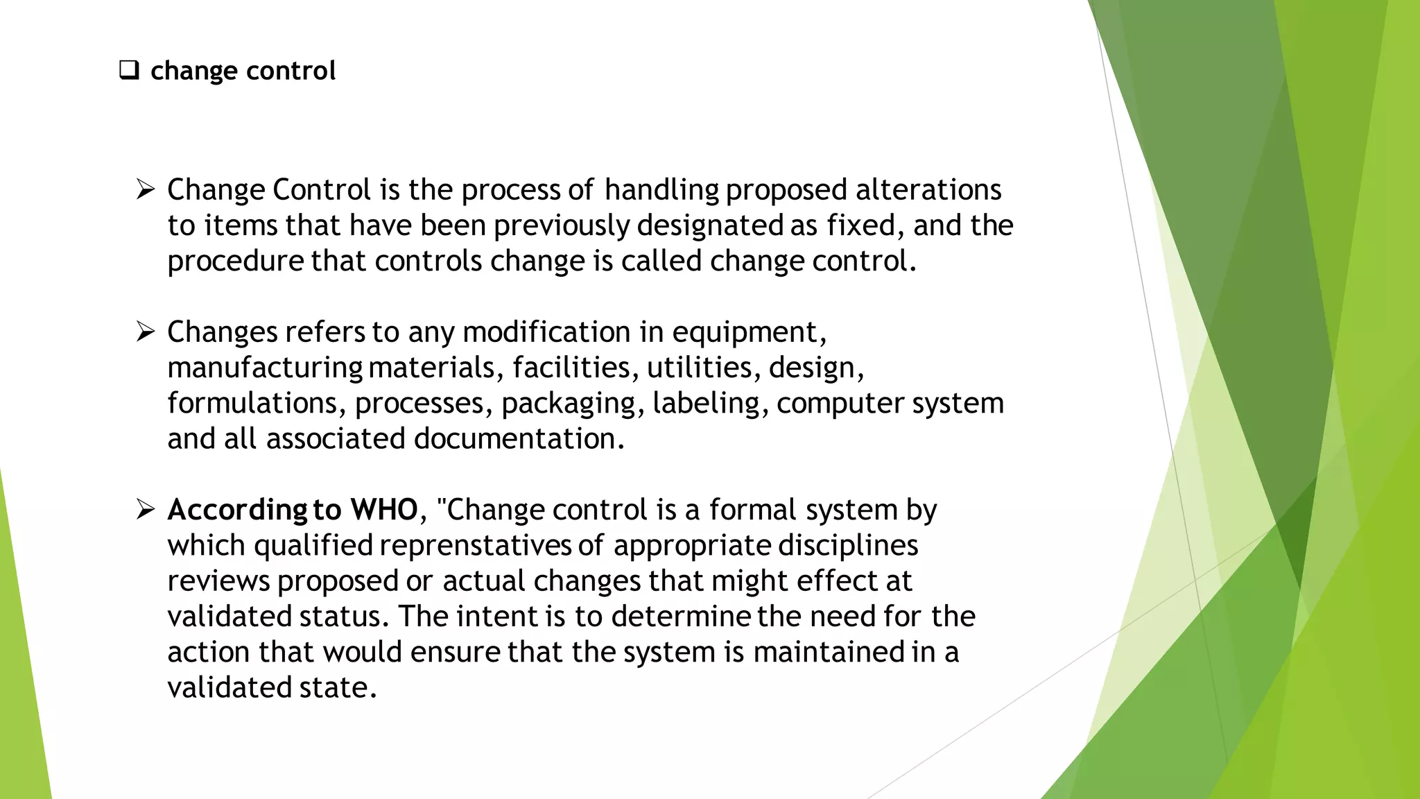 ❑ change control
➢ Change Control is the process of handling proposed alterations
to items that have been previously designated as fixed, and the
procedure that controls change is called change control.
➢ Changes refers to any modification in equipment,
manufacturing materials, facilities, utilities, design,
formulations, processes, packaging, labeling, computer system
and all associated documentation.
➢ According to WHO, "Change control is a formal system by
which qualified reprenstatives of appropriate disciplines
reviews proposed or actual changes that might effect at
validated status. The intent is to determine the need for the
action that would ensure that the system is maintained in a
validated state.
 