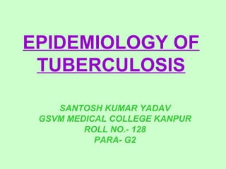 EPIDEMIOLOGY OF 
TUBERCULOSIS 
SANTOSH KUMAR YADAV 
GSVM MEDICAL COLLEGE KANPUR 
ROLL NO.- 128 
PARA- G2 
 
