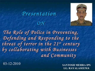 Presentation  ON The Role of Police in Preventing, Defending and Responding to the threat of terror in the 21 st  century by collaborating with Businesses  and Community SANTOSH MEHRA IPS I.G. RAYALASEEMA 03-12-2010 