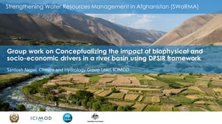 Strengthening Water Resources Management in Afghanistan (SWaRMA)
Group work on Conceptualizing the impact of biophysical and
socio-economic drivers in a river basin using DPSIR framework
Santosh Nepal, Climate and Hydrology Group Lead, ICIMOD
 
