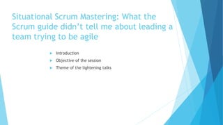 Situational Scrum Mastering: What the
Scrum guide didn’t tell me about leading a
team trying to be agile
 Introduction
 Objective of the session
 Theme of the lightening talks
 