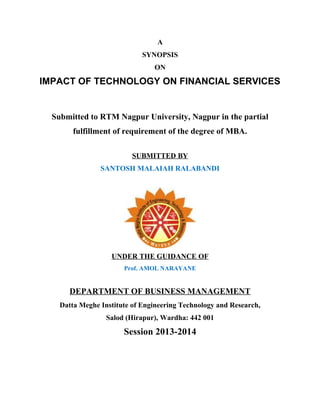 A
SYNOPSIS
ON

IMPACT OF TECHNOLOGY ON FINANCIAL SERVICES

Submitted to RTM Nagpur University, Nagpur in the partial
fulfillment of requirement of the degree of MBA.
SUBMITTED BY
SANTOSH MALAIAH RALABANDI

UNDER THE GUIDANCE OF
Prof. AMOL NARAYANE

DEPARTMENT OF BUSINESS MANAGEMENT
Datta Meghe Institute of Engineering Technology and Research,
Salod (Hirapur), Wardha: 442 001

Session 2013-2014

 