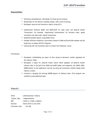 SAP-ABAP Consultant
Page 3 of 4
Responsibilities:
 Working on developments individually for faster go-live process.
 Responsible for the delivery including design, code review & testing.
 Developed classical and interactive reports using ALV’s.
 Implemented different BADI'S and USER-EXITS for sales order and Material Master
Transactions. For example, implemented Enhancements for Purchase order, goods
movement and sales order related transactions.
 Modified standard layouts using Adobe forms.
 Handled different production issue tickets related to SRM and SD and MM modules and has
Experience to debug SAP Std. Programs.
 Interacting with the functional team to resolve the Production issues.
Contribution:
 Developed a Withholding tax report for Peru based on document number populated all
the relevant fields.
 Developed a report for material master search where populate all Material master
relevant data in ALV grid from MARA and MARC tables and implement the MM03, XK03,
MMBE buttons on the application tool bar by using call transaction method calling those
relevant screens.
 Involved in changing the existing ADOBE layouts for Delivery Note. Print program was
modified to add additional logic.
Project#:1
Client : pharmaceutical industry
Project Type : Implementation
ERP : SAP R/3, 4.7(EE), 6.0(ECC).
Duration : March 2015 to June 2016
Functional Area : SD, MM.
 