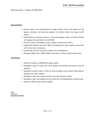 SAP-ABAP Consultant
Page 4 of 4
Operating Systems : Windows NT/2000/98/XP.
Responsibilities:
 Novartis project is an implementation & support project, most of the objects are SAP
Reports, interfaces, and conversion programs for transfer of data from legacy to SAP
systems.
 Understanding the business processes in the existing legacy system and discuss/analyse
and mapping the requirements into SAP ABAP.
 Actively involved in developing function modules using normal and RFC’s.
 Implemented different User-Exits, BADI’s and Enhancement spots related to Sales order
and Purchase order transactions.
 Coordinating with the Functional Consultant for the development.
 Developed Adobe forms, SMART FORMS and Scripts for various business requirements.
Contribution:
 Solved the incidents on WORKFLOW related objects.
 Developed a report for sales order which displays corresponding sales details using ALV
reporting.
 Developed a taxation report in which we need to display various amount fields based on
document and vendor numbers.
 Developed a report that displays customer-wise sales document details.
 Developed a report that displays the list of deliveries and shipping details during the year.
 Worked on VOFM pricing routines incidents.
Date:
Signature
[Santosh Maneesh]
 