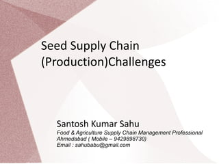 Seed Supply Chain
(Production)Challenges



  Santosh Kumar Sahu
  Food & Agriculture Supply Chain Management Professional
  Ahmedabad ( Mobile – 9429898730)
  Email : sahubabu@gmail.com
 