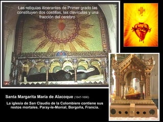 Las reliquias itinerantes de Primer grado las constituyen dos costillas, las clavículas y una fracción del cerebro  Santa Margarita María de Alacoque  (1647-1690)   La iglesia de San Claudio de la Colombiere contiene sus restos mortales. Paray-le-Monial, Borgoña, Francia. 