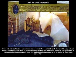 Santa Catalina Labouré Cincuenta y seis años después de la muerte, su cuerpo fue encontrado perfectamente blanco y natural, incluso cuando su triple ataúd se encontraba muy afectado por la excesiva humedad. Tan grande fue la cantidad de humedad que penetró por sus resquebrajaduras que parte  de su hábito se encontraba deshecho. .  