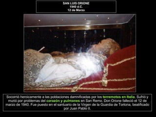 SAN LUIS ORIONE 1940 d.C. 12 de Marzo Socorrió heroicamente a las poblaciones damnificadas por los  terremotos en Italia . Sufrió y murió por problemas del  corazón y pulmones  en San Remo. Don Orione falleció el 12 de marzo de 1940. Fue puesto en el santuario de la Virgen de la Guardia de Tortona, beatificado por Juan Pablo II. 