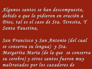 Algunos santos se han descompuesto, debido a que lo pidieron en oración a Dios, tal es el caso de Sta. Teresita, Y Santa Faustina, San Francisco y San Antonio (del cual se conserva su lengua)  y Sta. Margarita María (de la que  se conserva su cerebro) y otros santos fueron muy maltratados por los cazadores de reliquias.   