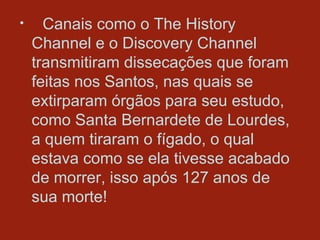 Canais como o The History Channel e o Discovery Channel transmitiram dissecações que foram feitas nos Santos, nas quais se extirparam órgãos para seu estudo, como Santa Bernardete de Lourdes, a quem tiraram o fígado, o qual estava como se ela tivesse acabado de morrer, isso após 127 anos de sua morte!  