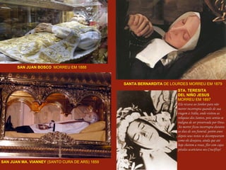 SAN JUAN BOSCO   MORREU EM 1888 SANTA BERNARDITA  DE LOURDES MORREU EM 1879 SAN JUAN MA. VIANNEY  (SANTO CURA DE ARS) 1859   STA. TERESITA DEL NIÑO JESUS MORREU EM 1897 Ela rezava ao Senhor para não  morrer incorrupta quando de sua  viagem à Itália, onde visitou as  relíquias dos Santos, pois sentia-se  indigna de ser preservada por Deus. Ao morrer ficou incorrupta durante  os dias de seu funeral, porém anos  depois seus restos se decompuseram  como ele desejava, ainda que até  hoje cheirem a rosas, flor com cujas  pétalas acariciava seu Crucifixo!  