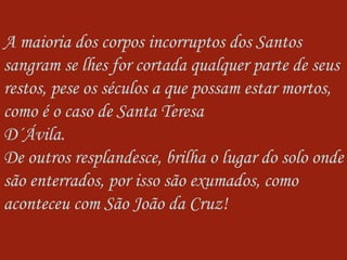 A maioria dos corpos incorruptos dos Santos sangram se lhes for cortada qualquer parte de seus restos, pese os séculos a que possam estar mortos, como é o caso de Santa Teresa  D´Ávila. De outros resplandesce, brilha o lugar do solo onde são enterrados, por isso são exumados, como aconteceu com São João da Cruz!  