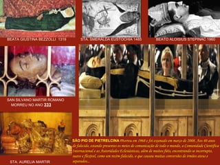 BEATA GIUSTINA BEZZOLLI  1319  STA. SMERALDA EUSTOCHIA 1485  BEATO ALOISIUS STEPINAC 1960 SAN SILVANO MARTIR ROMANO MORREU NO ANO  333 STA. AURELIA MARTIR  1523 SÃO PIO DE PIETRELCINA   m orreu em 1968 e foi exumado em março de 2008. Aos 40 anos  de falecido, estando presentes os meios de comunicação de todo o mundo, a Comunidade Científica Internacional e as Autoridades Eclesiásticas, além de muitos fiéis, encontrando-se incorrupto,  suave e flexível, como um recém-falecido, o que causou muitas conversões de irmãos ateus e separados... . 