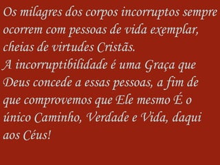 Os milagres dos corpos incorruptos sempre ocorrem com pessoas de vida exemplar, cheias de virtudes Cristãs.  A incorruptibilidade é uma Graça que Deus concede a essas pessoas, a fim de que comprovemos que Ele mesmo É o único Caminho, Verdade e Vida, daqui aos Céus! 