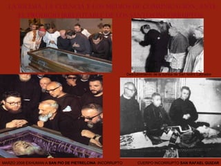 LA IGLESIA, LA CLIENCIA Y LOS MEDIOS DE COMUNICACIÓN, ANTE  EL PRODIGIO IRREFUTABLE DE LOS SANTOS INCORRUPTOS . CUERPO INCORRUPTO  SAN RAFAEL GUIZAR MARZO 2008 EXHUMAN A  SAN PIO DE PIETRELCINA  :INCORRUPTO Descubrimiento de la tumba de San Isidro Labrador 