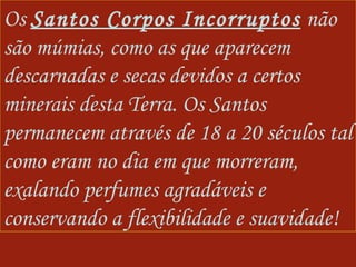 Os  Santos Corpos Incorruptos  não são múmias, como as que aparecem descarnadas e secas devidos a certos minerais desta Terra. Os Santos permanecem através de 18 a 20 séculos tal como eram no dia em que morreram, exalando perfumes agradáveis e conservando a flexibilidade e suavidade! 