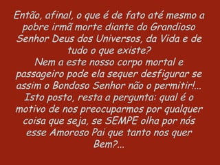 Então, afinal, o que é de fato até mesmo a pobre irmã morte diante do Grandioso Senhor Deus dos Universos, da Vida e de tudo o que existe? Nem a este nosso corpo mortal e passageiro pode ela sequer desfigurar se assim o Bondoso Senhor não o permitir!... Isto posto, resta a pergunta: qual é o motivo de nos preocuparmos por qualquer coisa que seja, se SEMPE olha por nós esse Amoroso Pai que tanto nos quer Bem?... 