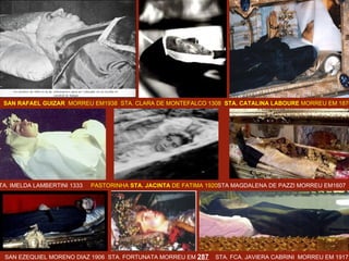 SAN RAFAEL GUIZAR   MORREU EM1938  STA. CLARA DE MONTEFALCO 1308  STA. CATALINA LABOURE  MORREU EM 1876  STA. IMELDA LAMBERTINI 1333   PASTORINHA  STA. JACINTA  DE FATIMA 1920 STA MAGDALENA DE PAZZI MORREU EM1607 SAN EZEQUIEL MORENO DIAZ 1906  STA. FORTUNATA MORREU EM  287   STA. FCA. JAVIERA   CABRINI  MORREU EM 1917 