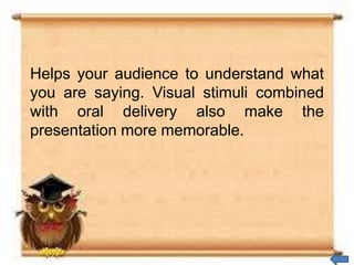Helps your audience to understand what
you are saying. Visual stimuli combined
with oral delivery also make the
presentation more memorable.
 