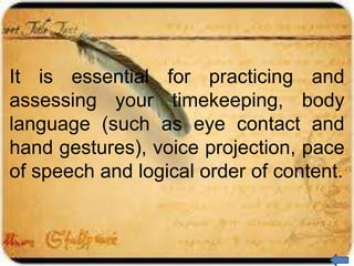 It is essential for practicing and
assessing your timekeeping, body
language (such as eye contact and
hand gestures), voice projection, pace
of speech and logical order of content.
 