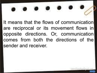 It means that the flows of communication
are reciprocal or its movement flows in
opposite directions. Or, communication
comes from both the directions of the
sender and receiver.
 