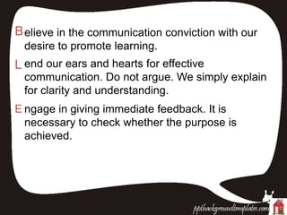 Believe in the communication conviction with our
desire to promote learning.
L end our ears and hearts for effective
communication. Do not argue. We simply explain
for clarity and understanding.
E ngage in giving immediate feedback. It is
necessary to check whether the purpose is
achieved.
 