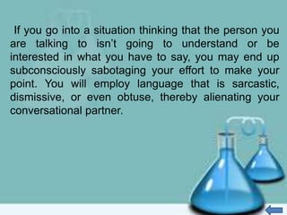 If you go into a situation thinking that the person you
are talking to isn’t going to understand or be
interested in what you have to say, you may end up
subconsciously sabotaging your effort to make your
point. You will employ language that is sarcastic,
dismissive, or even obtuse, thereby alienating your
conversational partner.
 